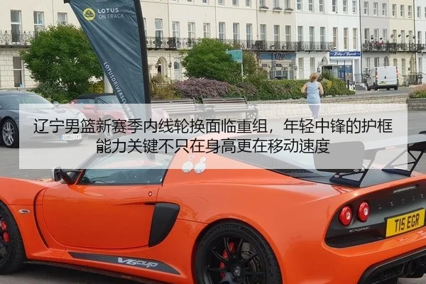 辽宁男篮新赛季内线轮换面临重组，年轻中锋的护框能力关键不只在身高更在移动速度