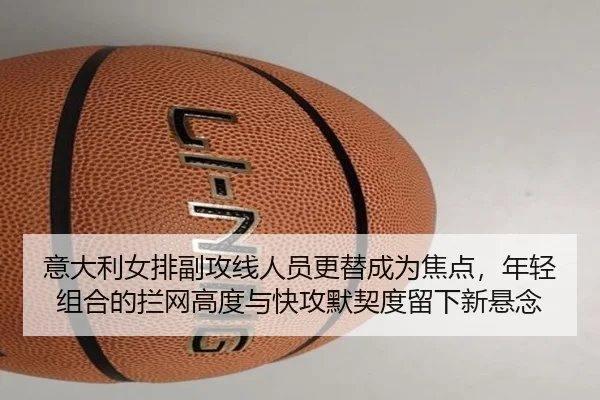 意大利女排副攻线人员更替成为焦点，年轻组合的拦网高度与快攻默契度留下新悬念